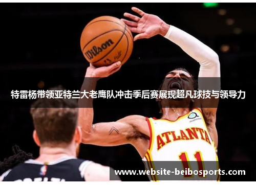 特雷杨带领亚特兰大老鹰队冲击季后赛展现超凡球技与领导力